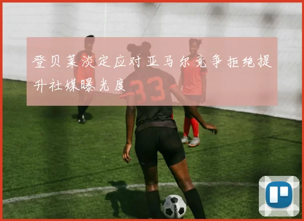 登贝莱淡定应对亚马尔竞争拒绝提升社媒曝光度