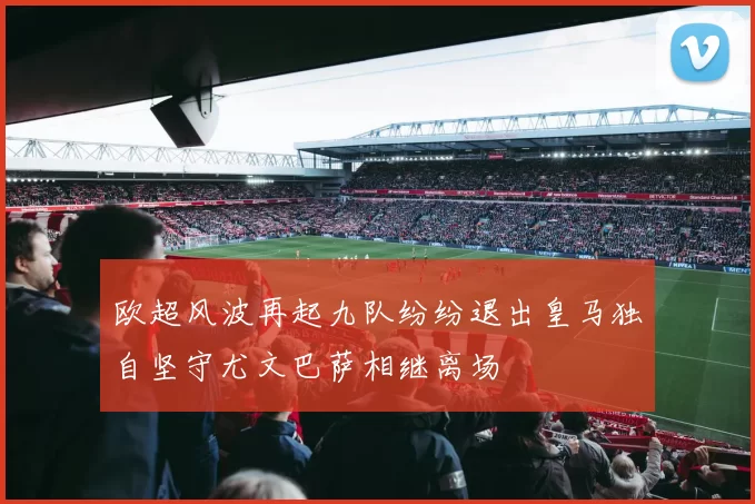 欧超风波再起九队纷纷退出皇马独自坚守尤文巴萨相继离场