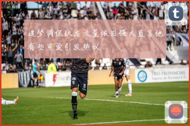 追梦调侃狄龙流量依旧强大直言他有些可爱引发热议